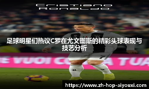 足球明星们热议C罗在尤文图斯的精彩头球表现与技艺分析